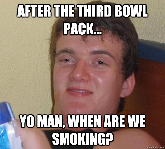 After the third bowl pack... Yo man, when are we smoking?  10 Guy