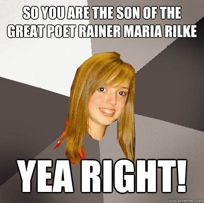 so you are the son of the great poet rainer maria rilke yea RIGHT!  Musically Oblivious 8th Grader