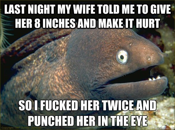 last night my wife told me to give her 8 inches and make it hurt so i fucked her twice and punched her in the eye  Bad Joke Eel