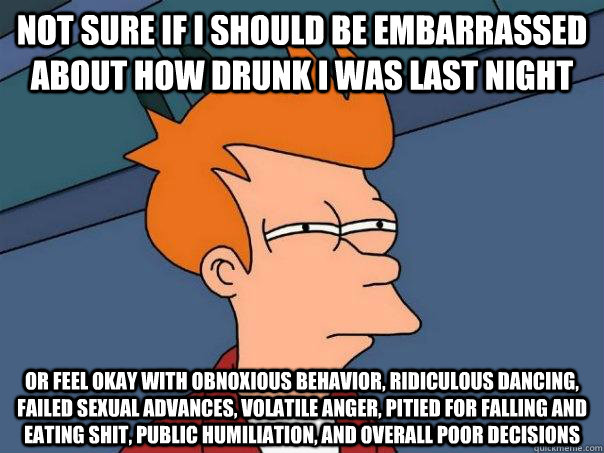 not sure if i should be embarrassed about how drunk i was last night or feel okay with obnoxious behavior, ridiculous dancing, failed sexual advances, volatile anger, pitied for falling and eating shit, public humiliation, and overall poor decisions - not sure if i should be embarrassed about how drunk i was last night or feel okay with obnoxious behavior, ridiculous dancing, failed sexual advances, volatile anger, pitied for falling and eating shit, public humiliation, and overall poor decisions  Futurama Fry