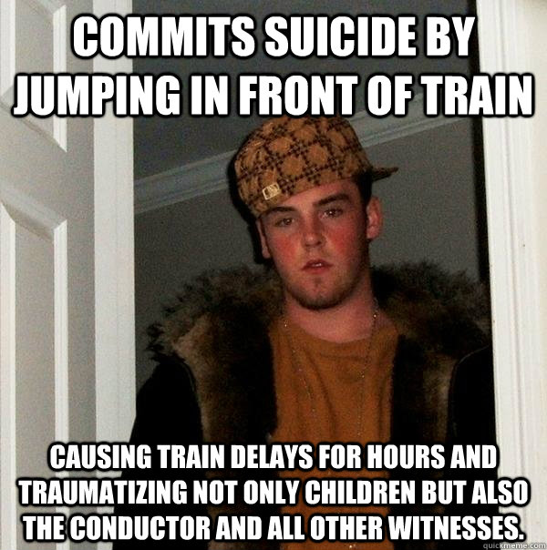 commits suicide by jumping in front of train causing train delays for hours and traumatizing not only children but also the conductor and all other witnesses.  Scumbag Steve