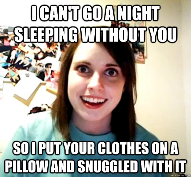 I can't Go a night sleeping without you so i put your clothes on a pillow and snuggled with it - I can't Go a night sleeping without you so i put your clothes on a pillow and snuggled with it  Overly Attached Girlfriend