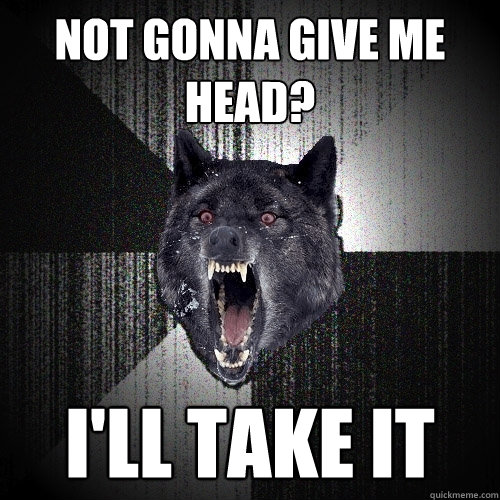 Not gonna give me head? i'll take it  Insanity Wolf