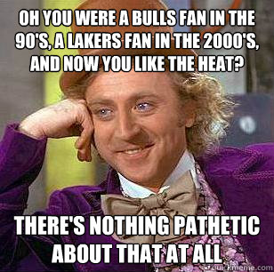 oh you were a bulls fan in the 90's, a lakers fan in the 2000's, and now you like the Heat? there's nothing pathetic about that at all  Condescending Wonka