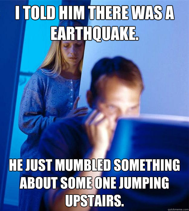 I told him there was a earthquake. He just mumbled something about some one jumping upstairs. - I told him there was a earthquake. He just mumbled something about some one jumping upstairs.  Redditors Wife