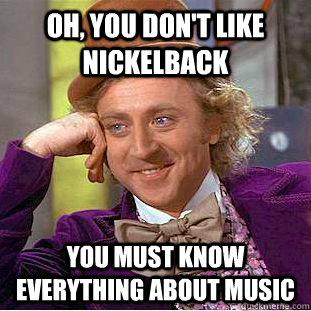 Oh, You don't like nickelback You must know everything about music  Creepy Wonka