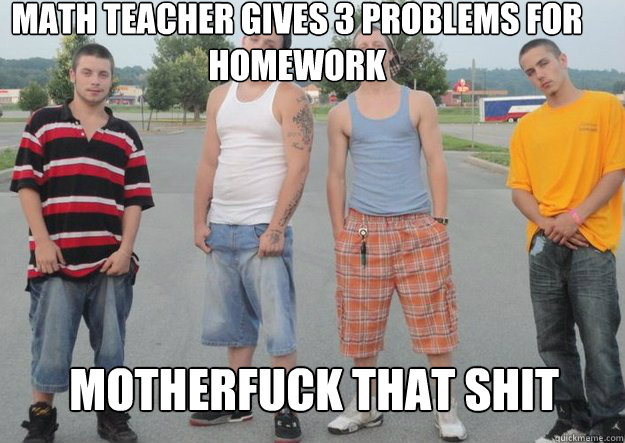 math teacher gives 3 problems for homework motherfuck that shit  