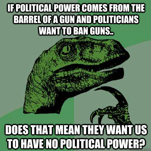 If Political power comes from the Barrel of a gun and politicians want to ban guns.. Does that mean they want us to have no political power?  Philosoraptor