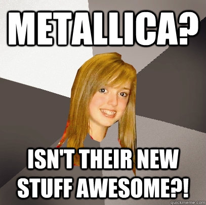 Metallica?  Isn't their new stuff awesome?!  Musically Oblivious 8th Grader