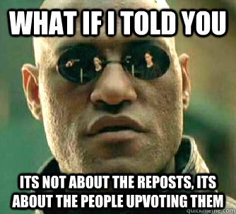 What if I told you Its not about the reposts, Its about the people upvoting them  What if I told you