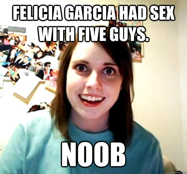 Felicia Garcia had sex with five guys. Noob  Overly Attached Girlfriend