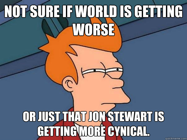 Not sure if world is getting worse Or just that Jon Stewart is getting more cynical.  - Not sure if world is getting worse Or just that Jon Stewart is getting more cynical.   Futurama Fry