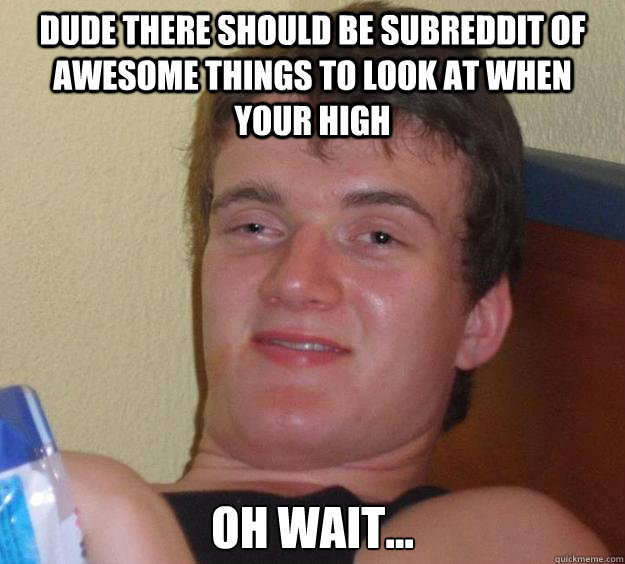 Dude there should be subreddit of awesome things to look at when your high Oh wait...  10 Guy