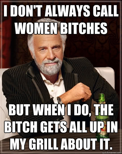 I don't always call women bitches but when I do, the bitch gets all up in my grill about it.  The Most Interesting Man In The World