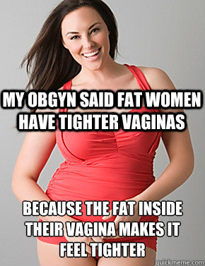  Because the fat inside their vagina makes it 
feel tighter My OBGYN said fat women have tighter vaginas  Good sport plus size woman