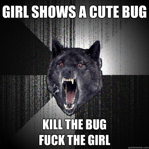 girl shows a cute bug kill the bug 
fuck the girl  Insanity Wolf