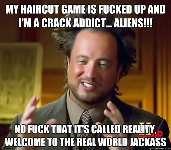 my haircut game is fucked up and i'm a crack addict... ALIENS!!! no fuck that it's called reality, welcome to the real world jackass  Ancient Aliens