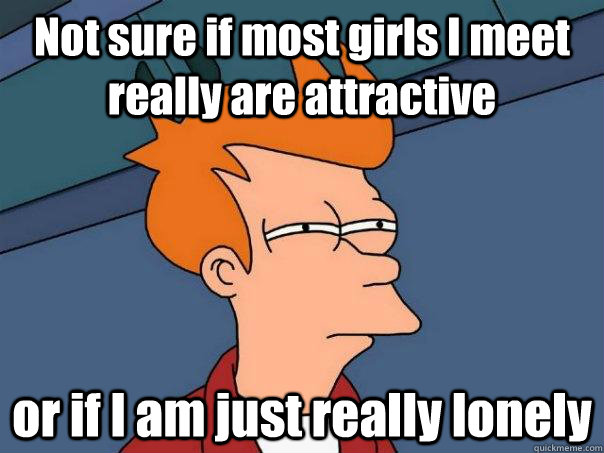 Not sure if most girls I meet really are attractive or if I am just really lonely  Futurama Fry