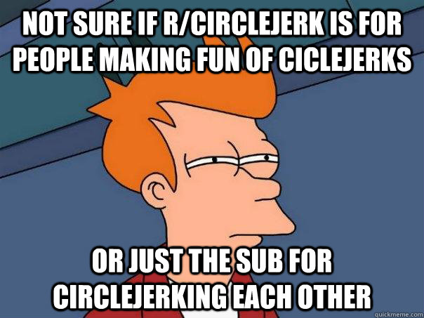 Not sure if r/CircleJerk is for people making fun of ciclejerks Or just the sub for circlejerking each other - Not sure if r/CircleJerk is for people making fun of ciclejerks Or just the sub for circlejerking each other  Futurama Fry