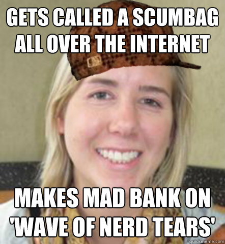 Gets called a scumbag all over the internet Makes mad bank on 'wave of Nerd Tears'  