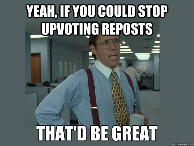 yeah, if you could stop upvoting reposts That'd be great  Office Space Lumbergh