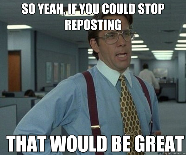 So yeah, if you could stop reposting THAT WOULD BE GREAT  that would be great