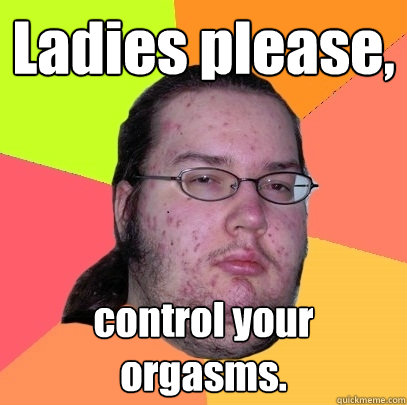 Ladies please, control your orgasms.  Butthurt Dweller