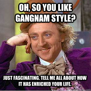 Oh, so you like gangnam style?  Just fascinating. Tell me all about how it has enriched your life.  - Oh, so you like gangnam style?  Just fascinating. Tell me all about how it has enriched your life.   Condescending Wonka