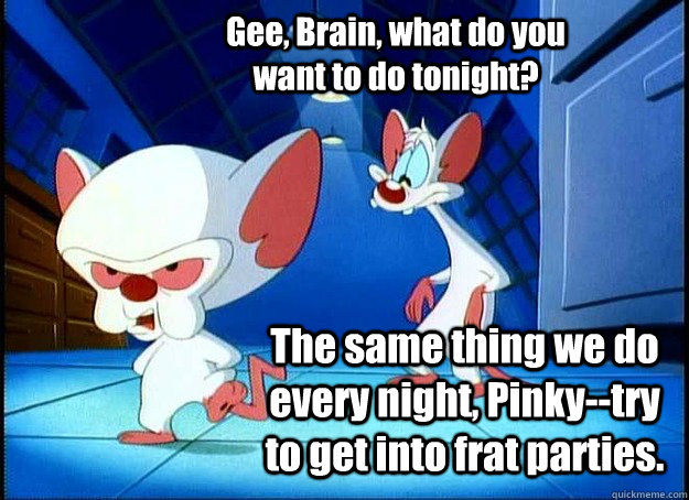 Gee, Brain, what do you want to do tonight? The same thing we do every night, Pinky--try to get into frat parties.  Pinky and the Brain