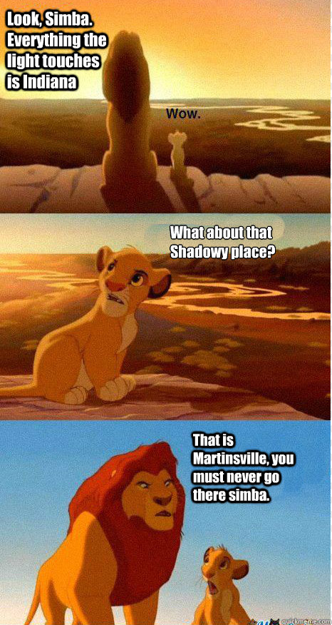 Look, Simba. Everything the light touches is Indiana What about that Shadowy place? That is Martinsville, you must never go there simba.  Mufasa and Simba