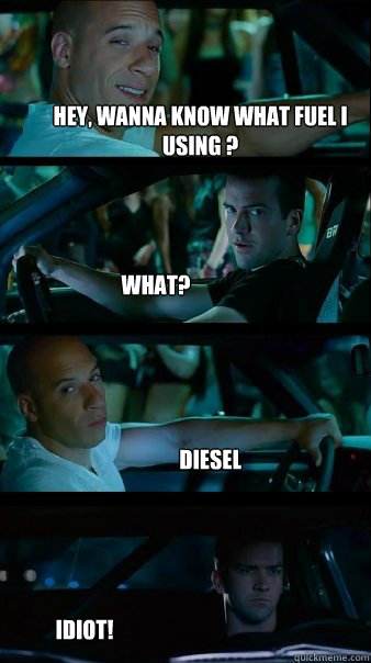 Hey, Wanna know what fuel i using ? What? Diesel idiot!  Fast and Furious