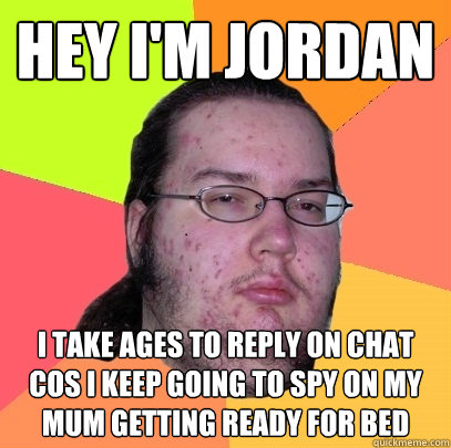 hey i'm jordan i take ages to reply on chat cos i keep going to spy on my mum getting ready for bed - hey i'm jordan i take ages to reply on chat cos i keep going to spy on my mum getting ready for bed  Butthurt Dweller