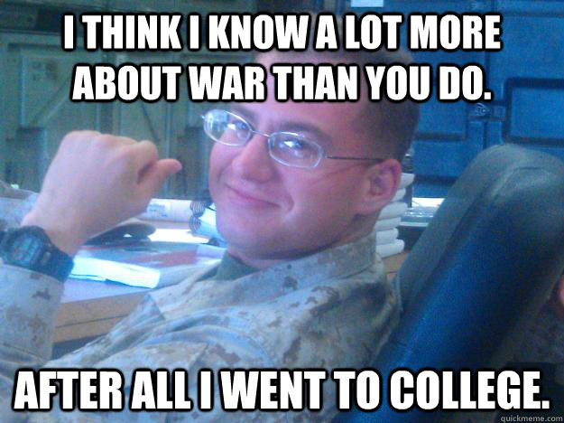 I think I know a lot more about war than you do. After all I went to college.  