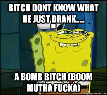 BITCH dont know what he just drank..... a bomb bitch (boom mutha fucka)  Spongebob