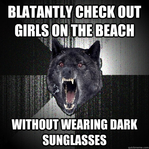 Blatantly check out girls on the beach without wearing dark sunglasses  Insanity Wolf