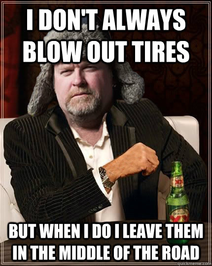 I don't always blow out tires but when i do I leave them in the middle of the road  Scumbag Truck Driver