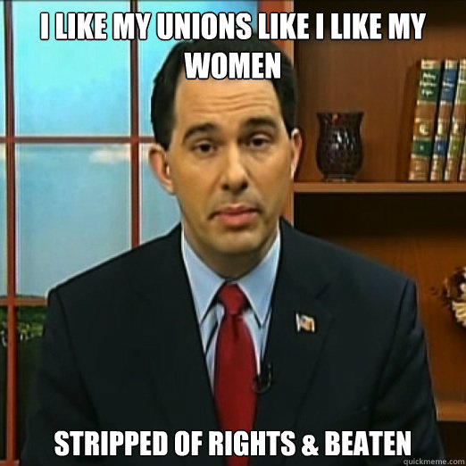 I like my Unions like I like my women Stripped of rights & beaten  - I like my Unions like I like my women Stripped of rights & beaten   Scumbag Scott Walker