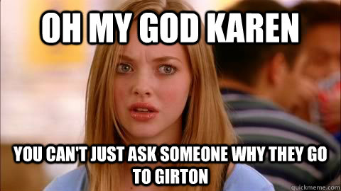 oh my god karen you can't just ask someone why they go to girton  Oh my god karen