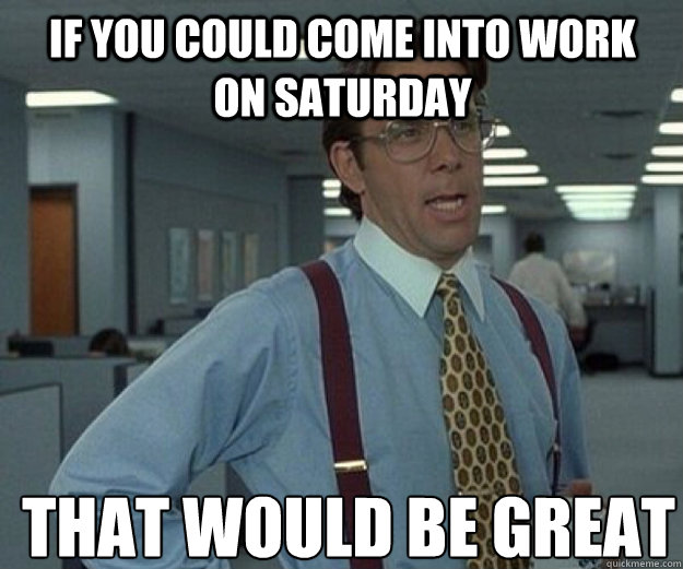 If you could come into work on Saturday THAT WOULD BE GREAT  that would be great