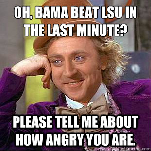 Oh, Bama beat LSU in the last minute?
 Please tell me about how angry you are.  - Oh, Bama beat LSU in the last minute?
 Please tell me about how angry you are.   Condescending Wonka