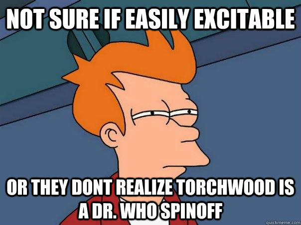 Not sure if easily excitable Or they dont realize torchwood is a dr. who spinoff  Futurama Fry