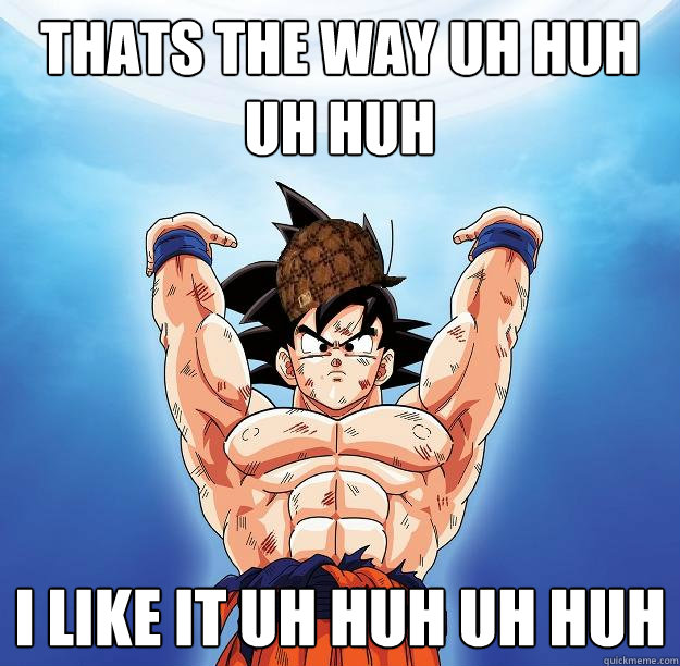 Thats the way uh huh uh huh I like it uh huh uh huh  Scumbag Goku