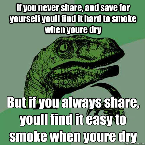 If you never share, and save for yourself youll find it hard to smoke when youre dry  But if you always share, youll find it easy to smoke when youre dry  Philosoraptor