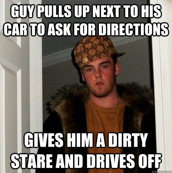 Guy pulls up next to his car to ask for directions Gives him a dirty stare and drives off - Guy pulls up next to his car to ask for directions Gives him a dirty stare and drives off  Scumbag Steve