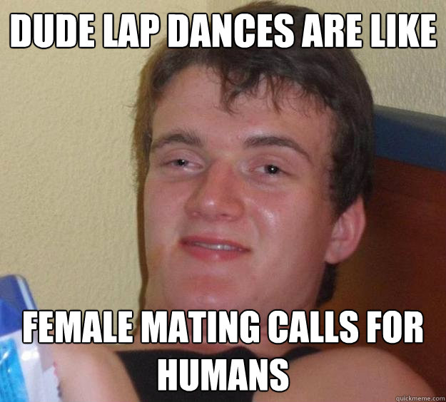 Dude lap dances are like female mating calls for humans  10 Guy