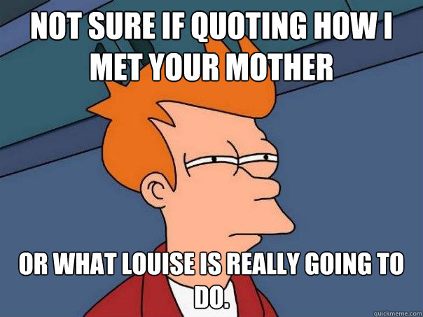 Not sure if quoting How I Met Your Mother  Or what Louise is really going to do.  Futurama Fry