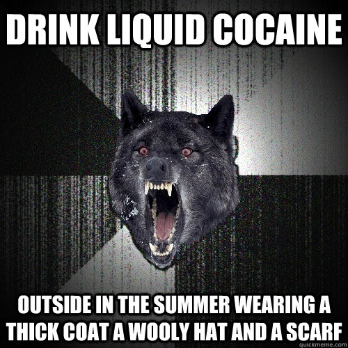 drink liquid cocaine outside in the summer wearing a thick coat a wooly hat and a scarf  Insanity Wolf