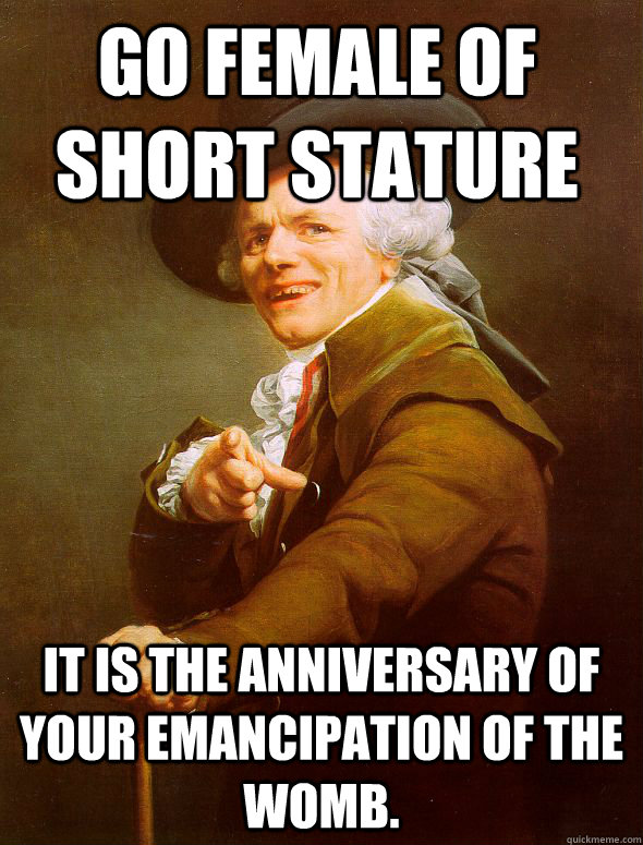 Go Female of short stature it is the anniversary of your emancipation of the womb.  Joseph Ducreux