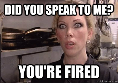 Did you speak to me? YOU'RE FIRED  