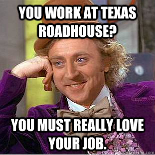 You work at Texas Roadhouse? You must really love your job.  Condescending Wonka